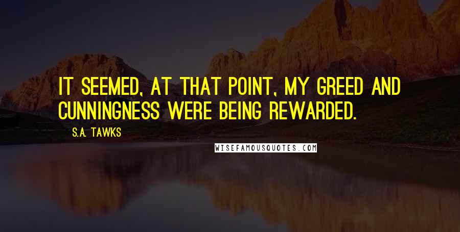 S.A. Tawks Quotes: It seemed, at that point, my greed and cunningness were being rewarded.