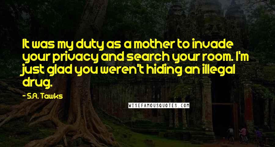 S.A. Tawks Quotes: It was my duty as a mother to invade your privacy and search your room. I'm just glad you weren't hiding an illegal drug.