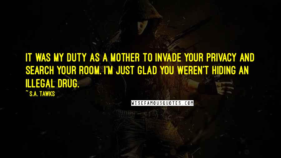 S.A. Tawks Quotes: It was my duty as a mother to invade your privacy and search your room. I'm just glad you weren't hiding an illegal drug.