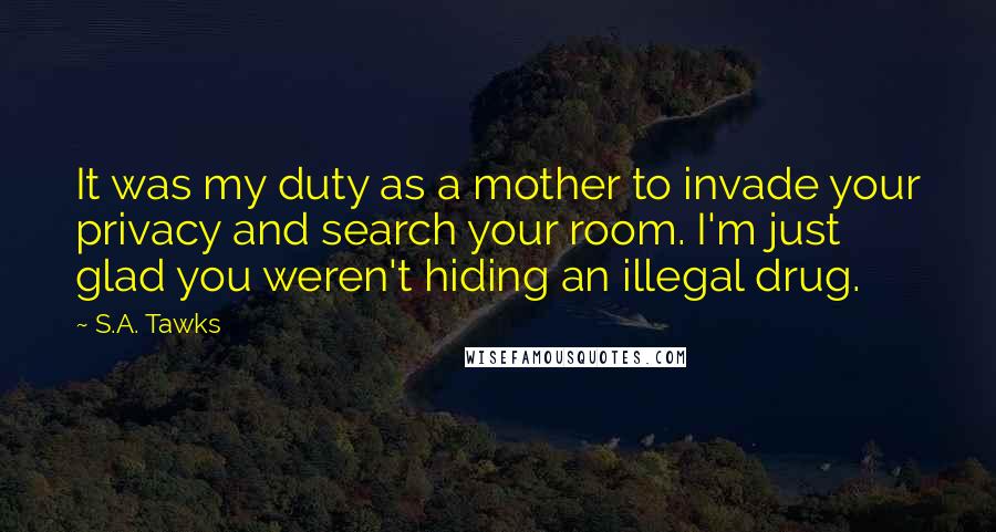 S.A. Tawks Quotes: It was my duty as a mother to invade your privacy and search your room. I'm just glad you weren't hiding an illegal drug.