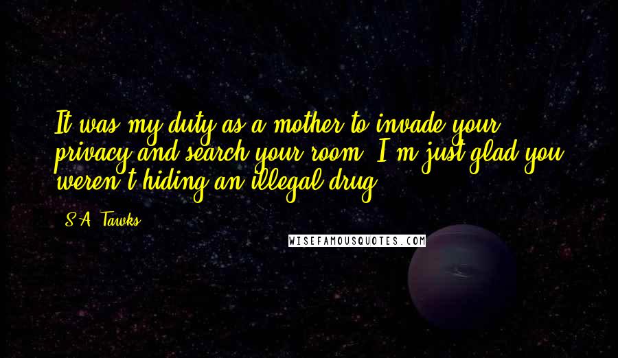 S.A. Tawks Quotes: It was my duty as a mother to invade your privacy and search your room. I'm just glad you weren't hiding an illegal drug.