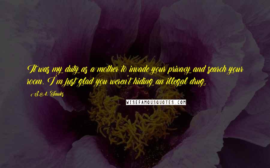 S.A. Tawks Quotes: It was my duty as a mother to invade your privacy and search your room. I'm just glad you weren't hiding an illegal drug.