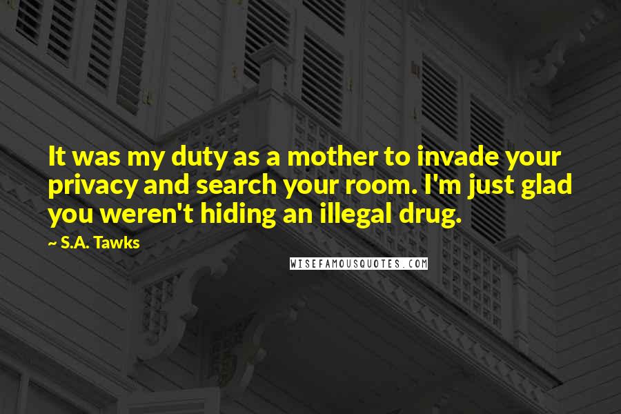 S.A. Tawks Quotes: It was my duty as a mother to invade your privacy and search your room. I'm just glad you weren't hiding an illegal drug.