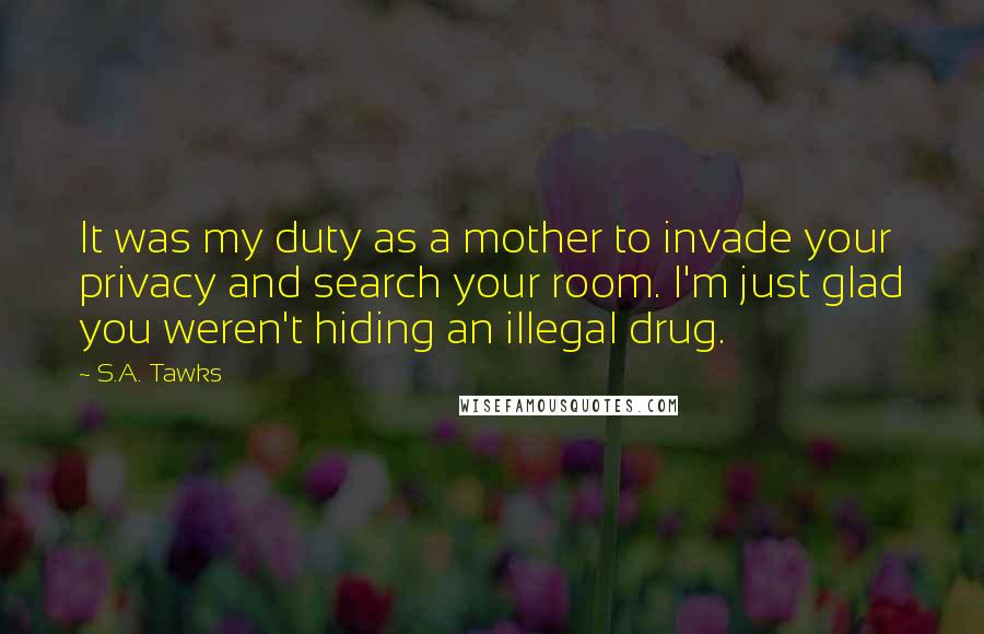 S.A. Tawks Quotes: It was my duty as a mother to invade your privacy and search your room. I'm just glad you weren't hiding an illegal drug.