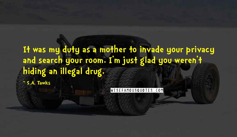 S.A. Tawks Quotes: It was my duty as a mother to invade your privacy and search your room. I'm just glad you weren't hiding an illegal drug.