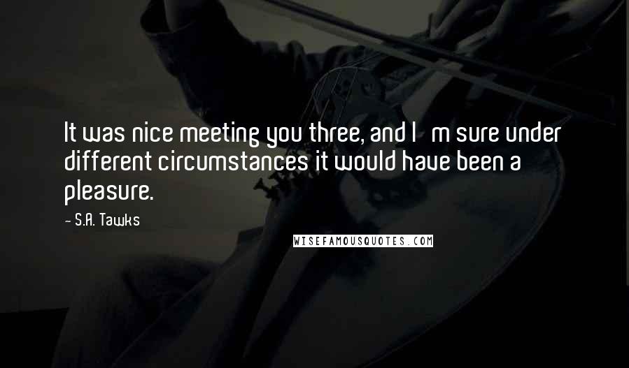 S.A. Tawks Quotes: It was nice meeting you three, and I'm sure under different circumstances it would have been a pleasure.