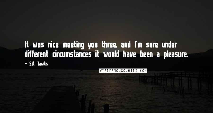 S.A. Tawks Quotes: It was nice meeting you three, and I'm sure under different circumstances it would have been a pleasure.