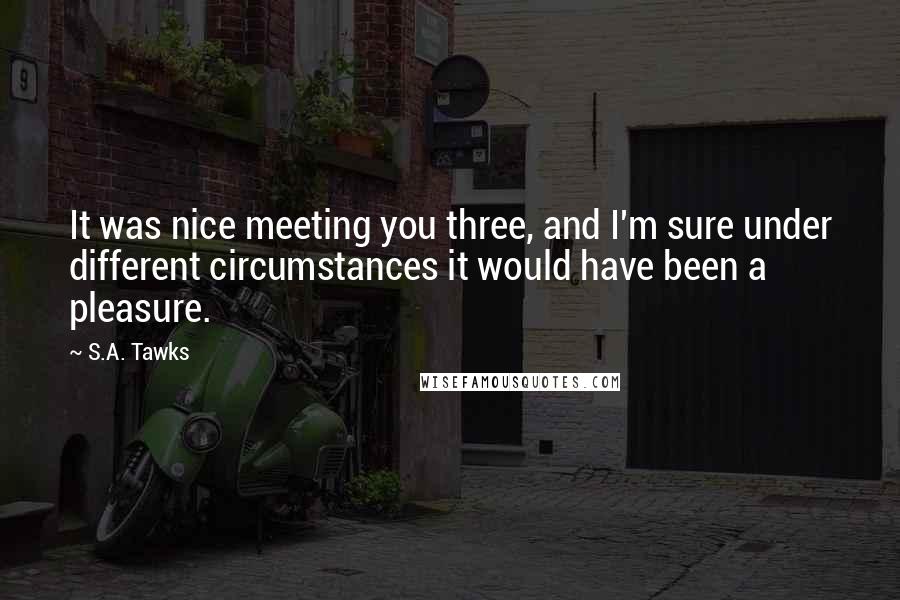 S.A. Tawks Quotes: It was nice meeting you three, and I'm sure under different circumstances it would have been a pleasure.