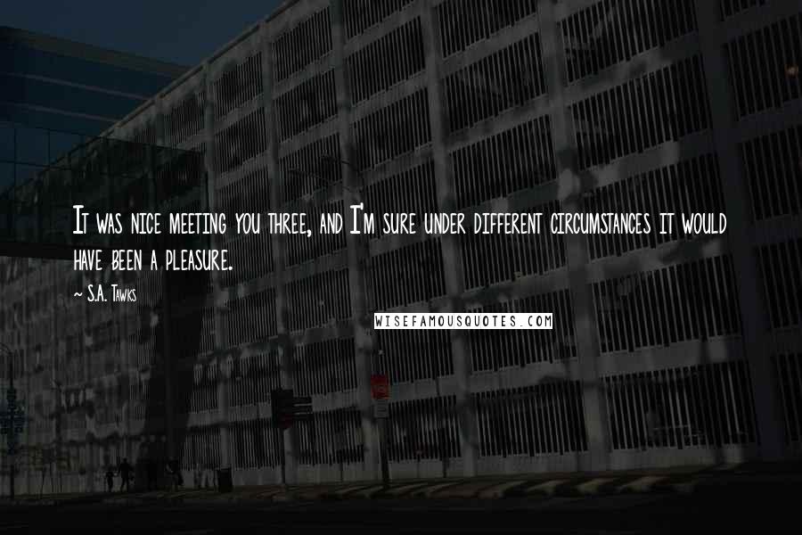 S.A. Tawks Quotes: It was nice meeting you three, and I'm sure under different circumstances it would have been a pleasure.