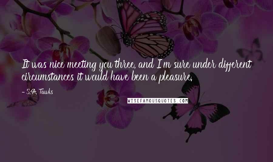 S.A. Tawks Quotes: It was nice meeting you three, and I'm sure under different circumstances it would have been a pleasure.