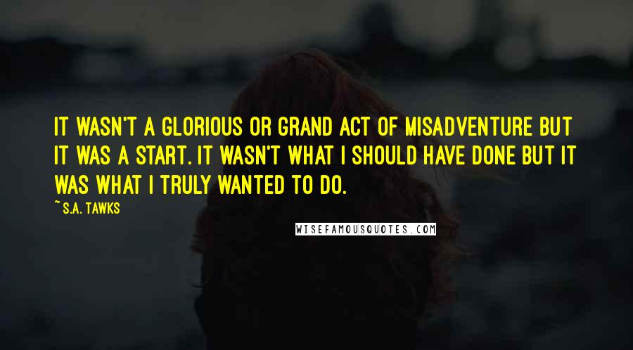 S.A. Tawks Quotes: It wasn't a glorious or grand act of misadventure but it was a start. It wasn't what I should have done but it was what I truly wanted to do.