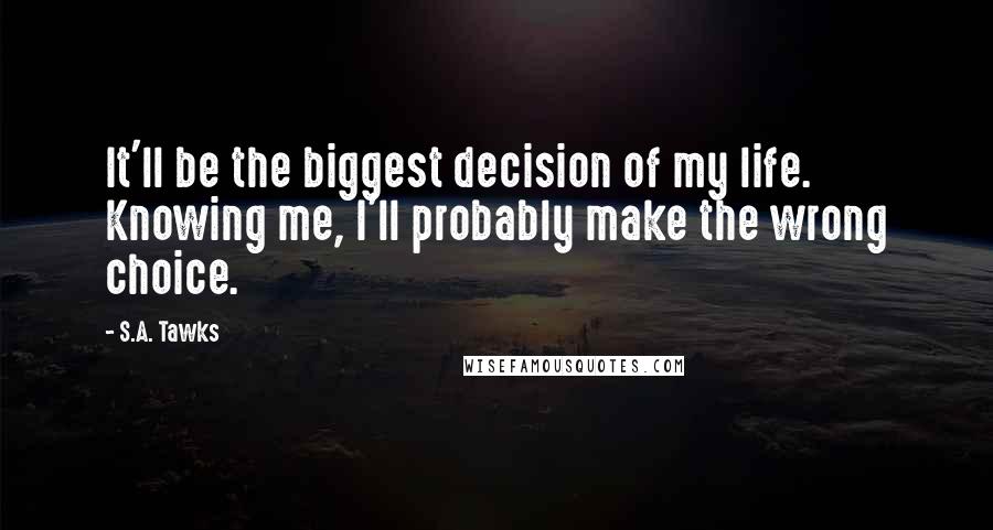 S.A. Tawks Quotes: It'll be the biggest decision of my life. Knowing me, I'll probably make the wrong choice.