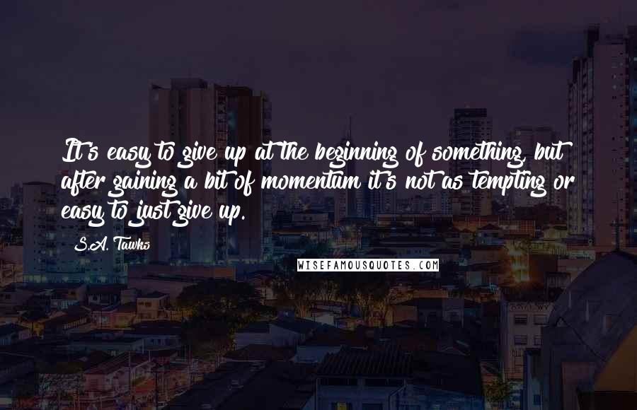 S.A. Tawks Quotes: It's easy to give up at the beginning of something, but after gaining a bit of momentum it's not as tempting or easy to just give up.