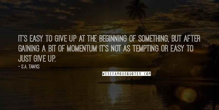 S.A. Tawks Quotes: It's easy to give up at the beginning of something, but after gaining a bit of momentum it's not as tempting or easy to just give up.