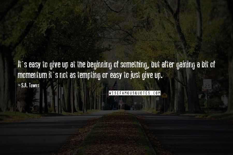 S.A. Tawks Quotes: It's easy to give up at the beginning of something, but after gaining a bit of momentum it's not as tempting or easy to just give up.