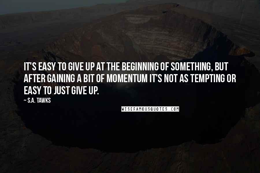 S.A. Tawks Quotes: It's easy to give up at the beginning of something, but after gaining a bit of momentum it's not as tempting or easy to just give up.