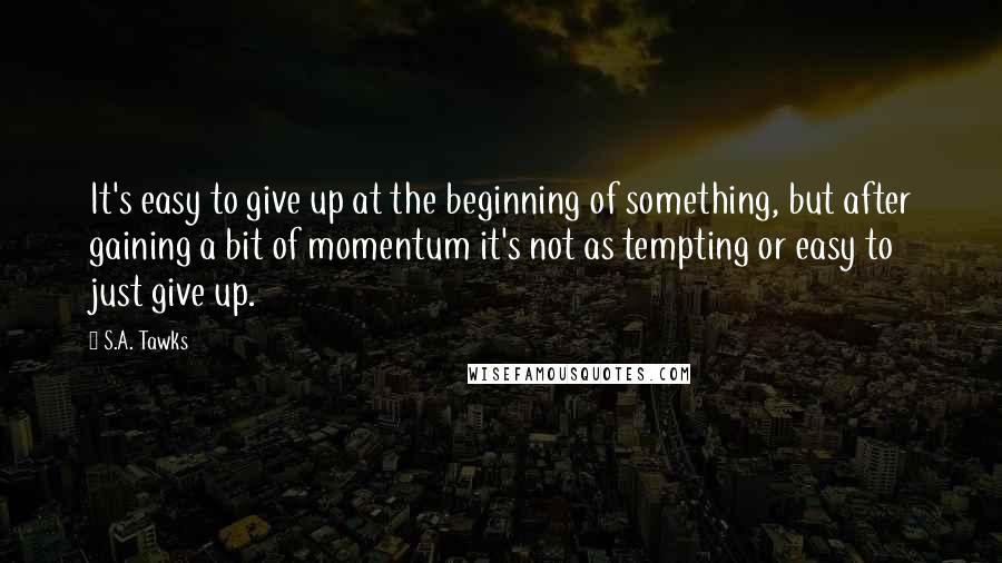 S.A. Tawks Quotes: It's easy to give up at the beginning of something, but after gaining a bit of momentum it's not as tempting or easy to just give up.