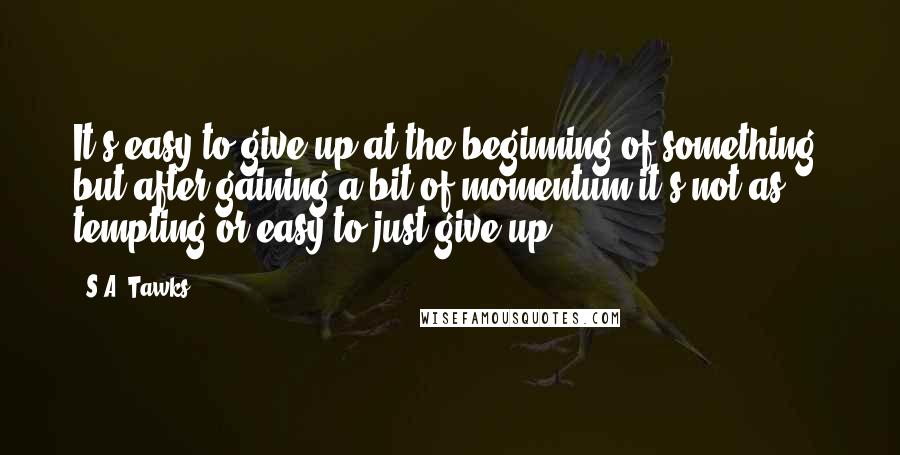 S.A. Tawks Quotes: It's easy to give up at the beginning of something, but after gaining a bit of momentum it's not as tempting or easy to just give up.