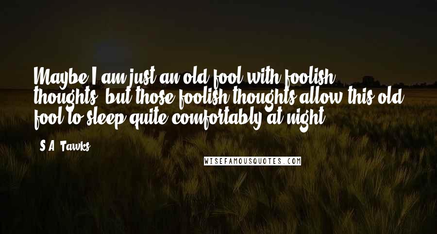 S.A. Tawks Quotes: Maybe I am just an old fool with foolish thoughts, but those foolish thoughts allow this old fool to sleep quite comfortably at night.