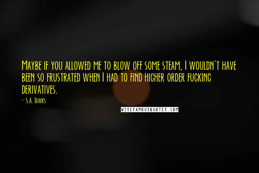 S.A. Tawks Quotes: Maybe if you allowed me to blow off some steam, I wouldn't have been so frustrated when I had to find higher order fucking derivatives.