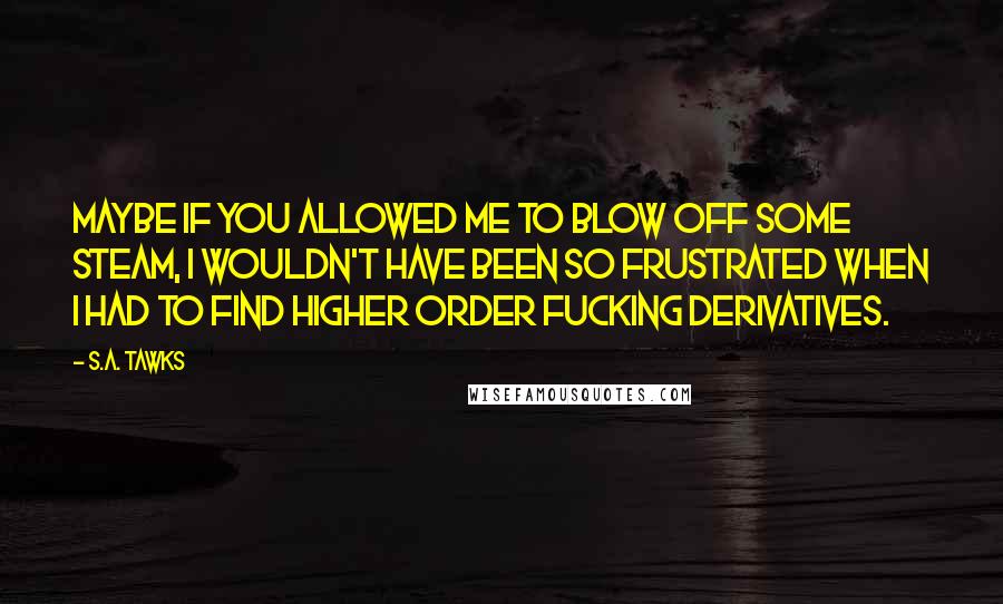 S.A. Tawks Quotes: Maybe if you allowed me to blow off some steam, I wouldn't have been so frustrated when I had to find higher order fucking derivatives.