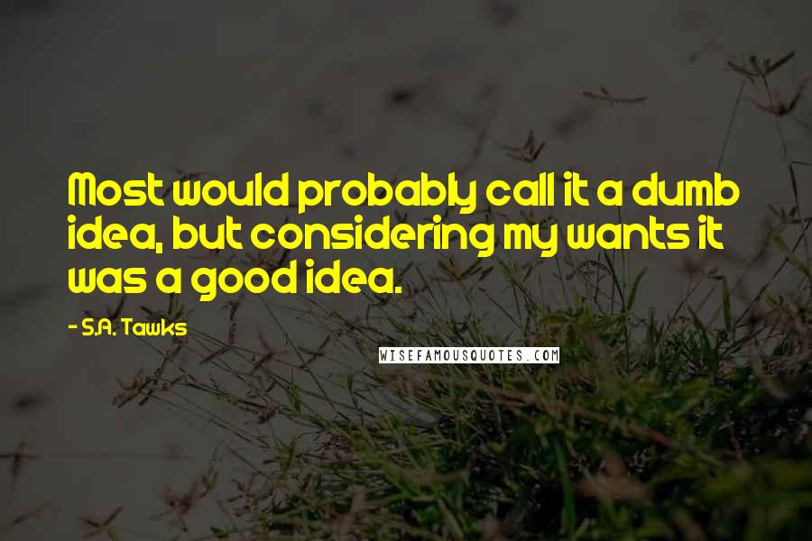 S.A. Tawks Quotes: Most would probably call it a dumb idea, but considering my wants it was a good idea.