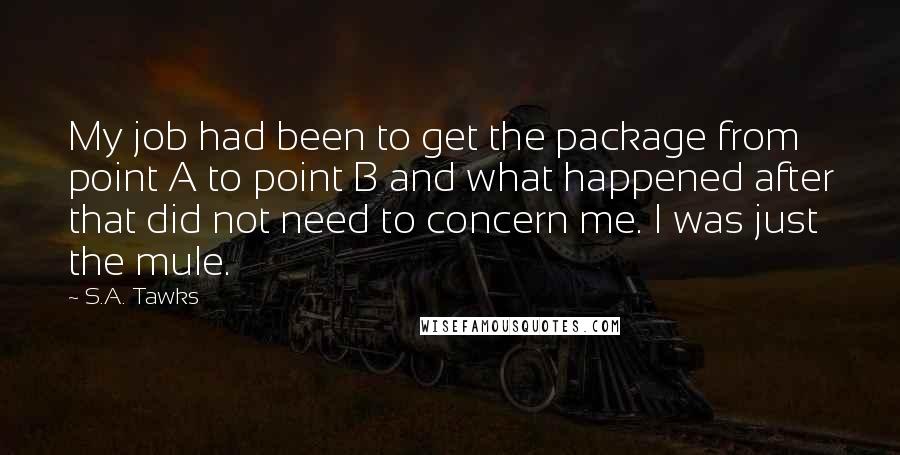 S.A. Tawks Quotes: My job had been to get the package from point A to point B and what happened after that did not need to concern me. I was just the mule.