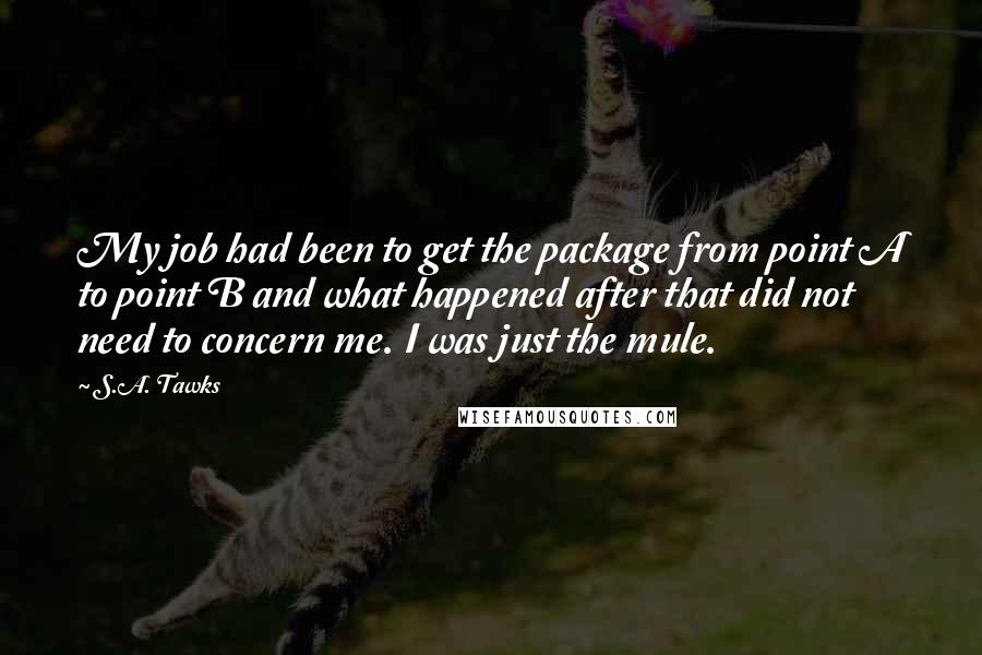 S.A. Tawks Quotes: My job had been to get the package from point A to point B and what happened after that did not need to concern me. I was just the mule.