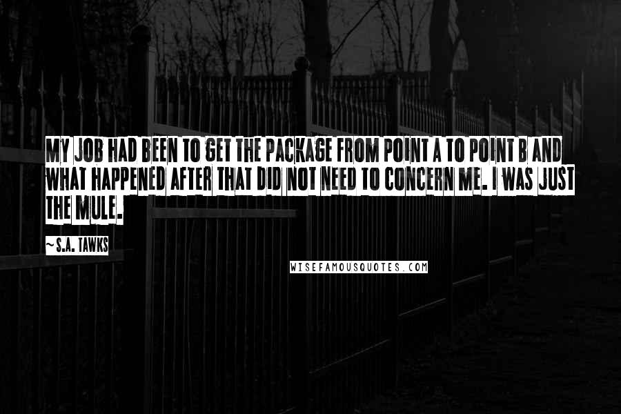 S.A. Tawks Quotes: My job had been to get the package from point A to point B and what happened after that did not need to concern me. I was just the mule.