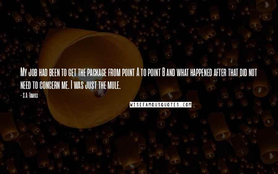 S.A. Tawks Quotes: My job had been to get the package from point A to point B and what happened after that did not need to concern me. I was just the mule.