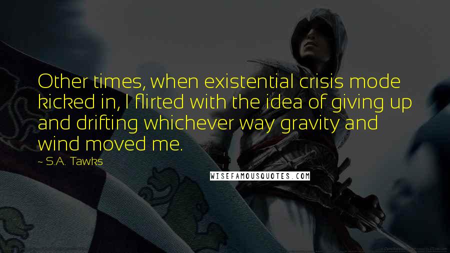 S.A. Tawks Quotes: Other times, when existential crisis mode kicked in, I flirted with the idea of giving up and drifting whichever way gravity and wind moved me.