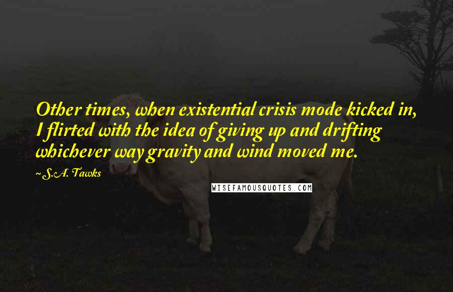 S.A. Tawks Quotes: Other times, when existential crisis mode kicked in, I flirted with the idea of giving up and drifting whichever way gravity and wind moved me.