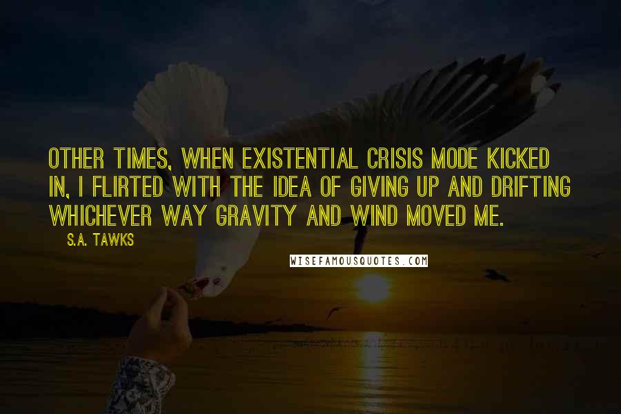 S.A. Tawks Quotes: Other times, when existential crisis mode kicked in, I flirted with the idea of giving up and drifting whichever way gravity and wind moved me.