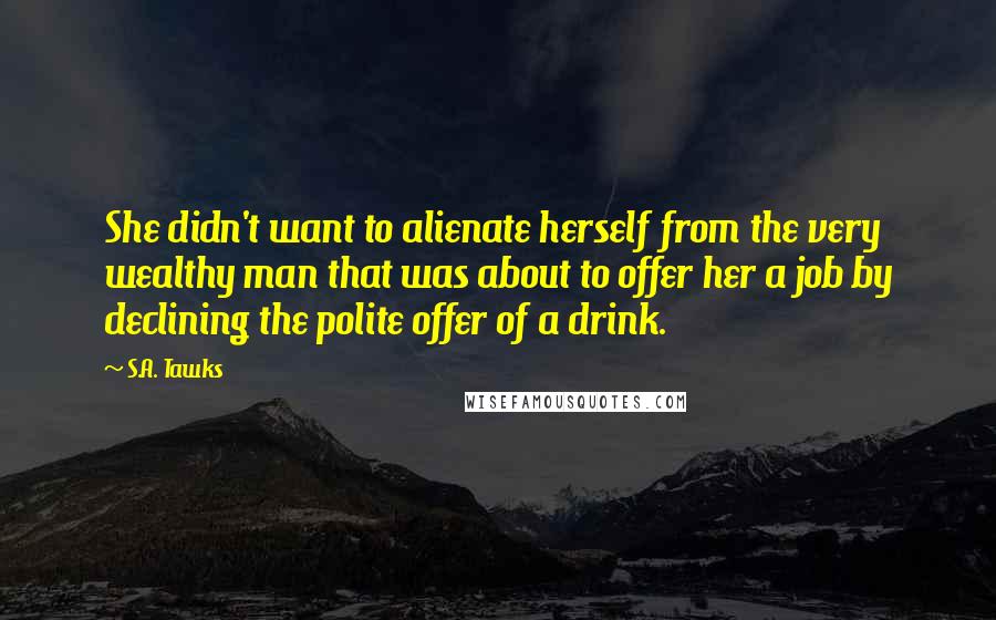 S.A. Tawks Quotes: She didn't want to alienate herself from the very wealthy man that was about to offer her a job by declining the polite offer of a drink.