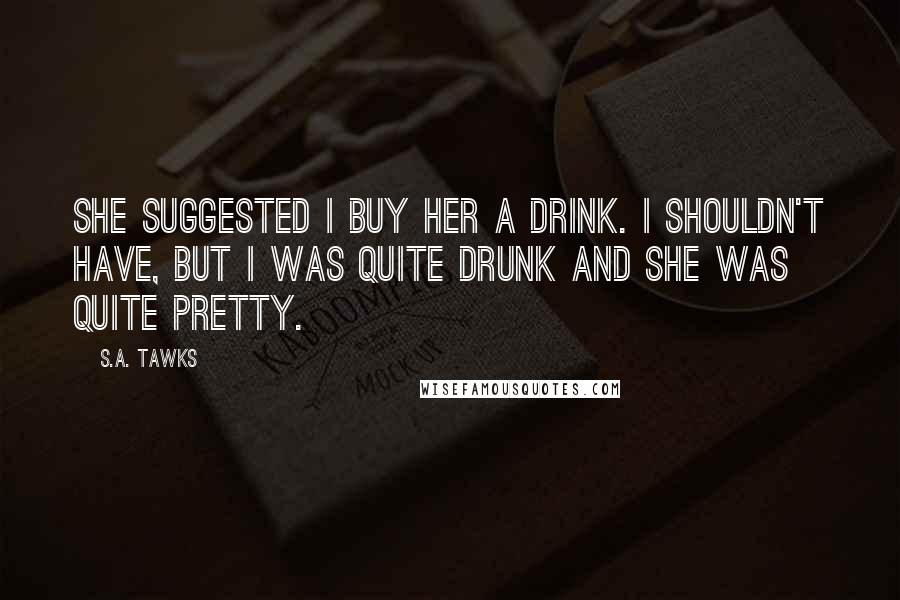 S.A. Tawks Quotes: She suggested I buy her a drink. I shouldn't have, but I was quite drunk and she was quite pretty.