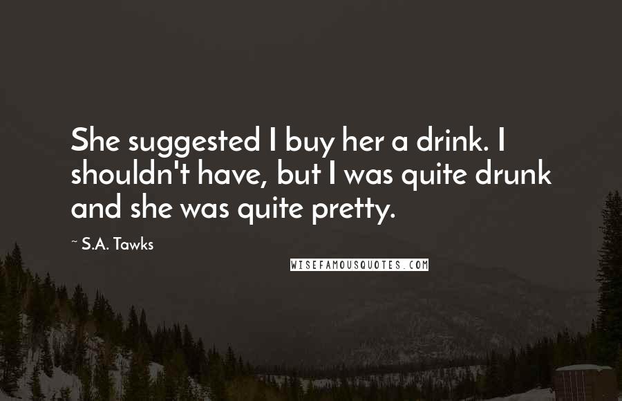 S.A. Tawks Quotes: She suggested I buy her a drink. I shouldn't have, but I was quite drunk and she was quite pretty.