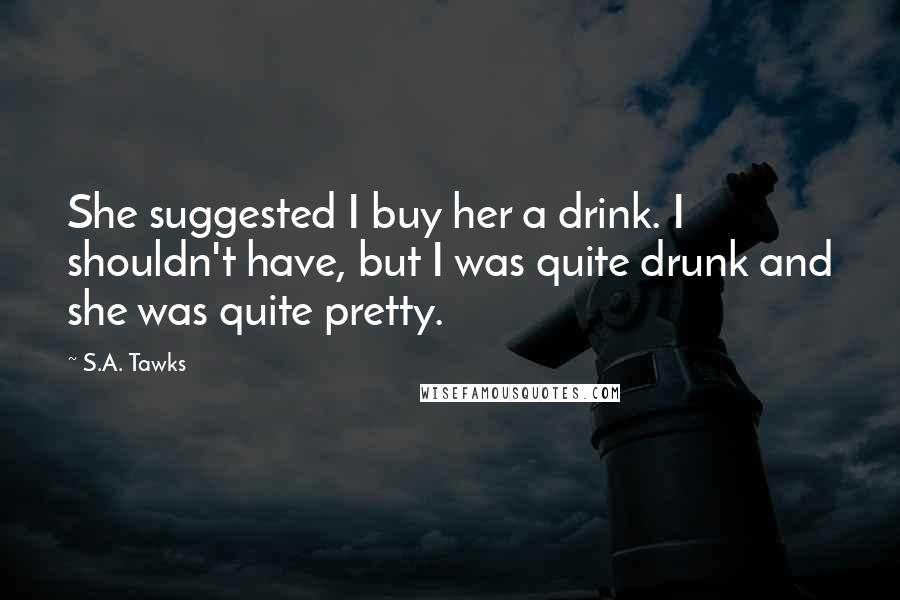 S.A. Tawks Quotes: She suggested I buy her a drink. I shouldn't have, but I was quite drunk and she was quite pretty.