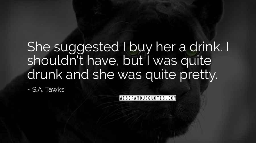 S.A. Tawks Quotes: She suggested I buy her a drink. I shouldn't have, but I was quite drunk and she was quite pretty.