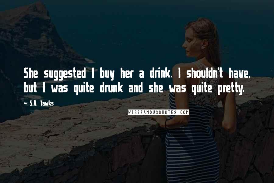S.A. Tawks Quotes: She suggested I buy her a drink. I shouldn't have, but I was quite drunk and she was quite pretty.