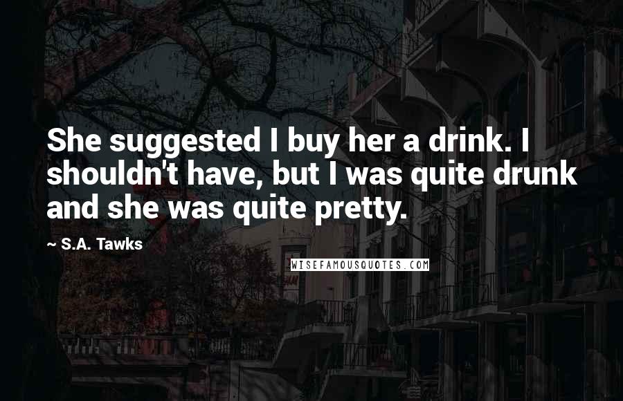 S.A. Tawks Quotes: She suggested I buy her a drink. I shouldn't have, but I was quite drunk and she was quite pretty.