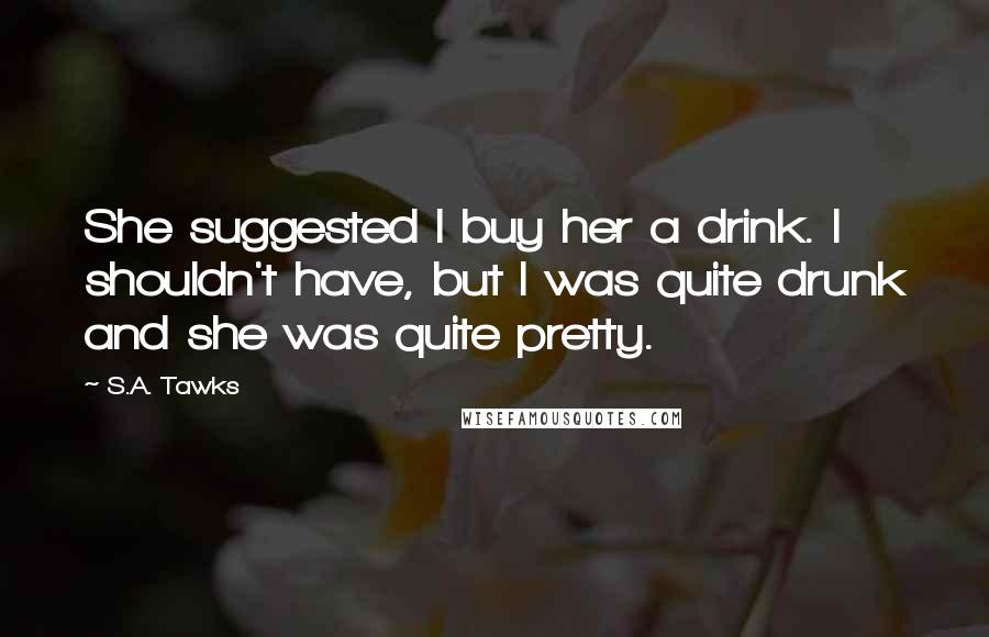 S.A. Tawks Quotes: She suggested I buy her a drink. I shouldn't have, but I was quite drunk and she was quite pretty.