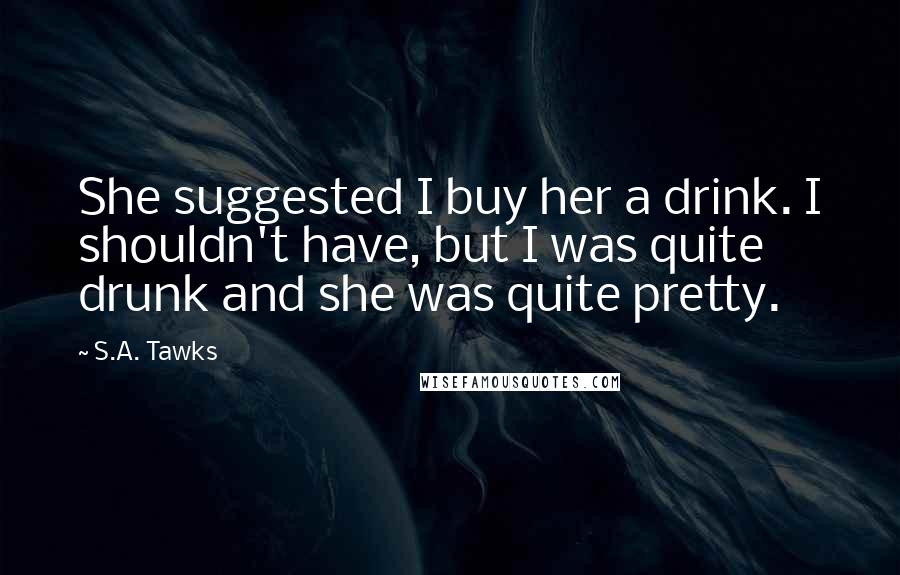 S.A. Tawks Quotes: She suggested I buy her a drink. I shouldn't have, but I was quite drunk and she was quite pretty.