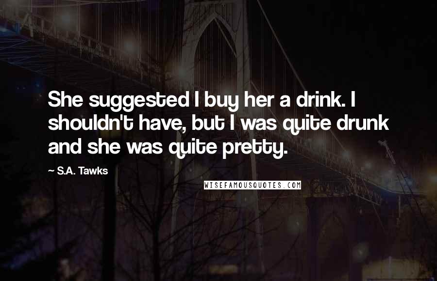 S.A. Tawks Quotes: She suggested I buy her a drink. I shouldn't have, but I was quite drunk and she was quite pretty.