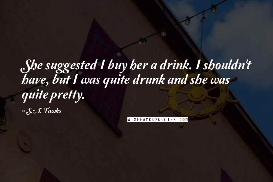 S.A. Tawks Quotes: She suggested I buy her a drink. I shouldn't have, but I was quite drunk and she was quite pretty.