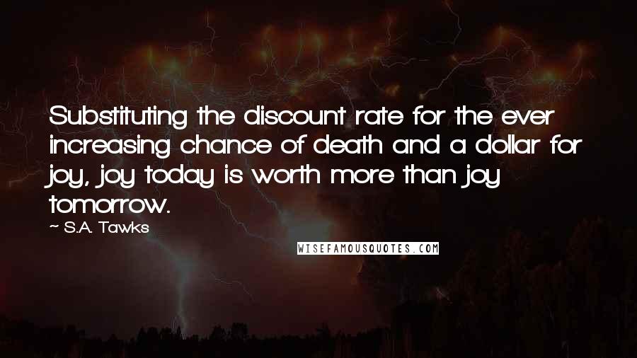 S.A. Tawks Quotes: Substituting the discount rate for the ever increasing chance of death and a dollar for joy, joy today is worth more than joy tomorrow.