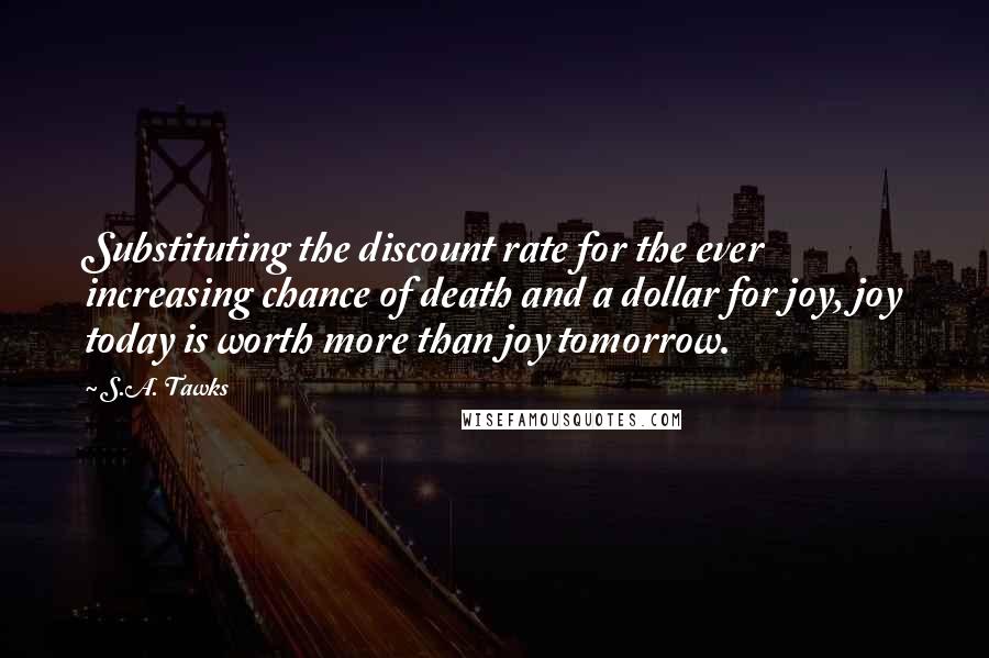 S.A. Tawks Quotes: Substituting the discount rate for the ever increasing chance of death and a dollar for joy, joy today is worth more than joy tomorrow.