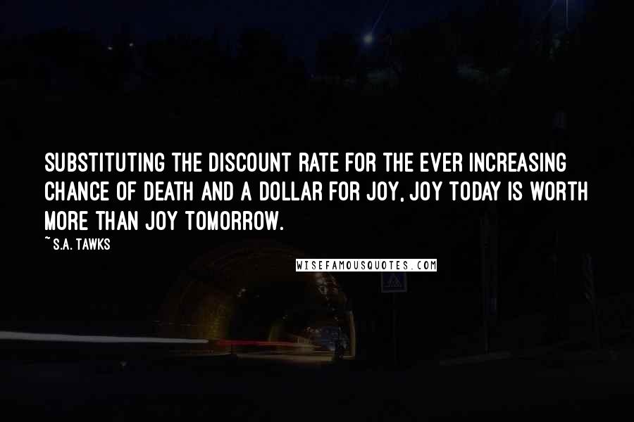 S.A. Tawks Quotes: Substituting the discount rate for the ever increasing chance of death and a dollar for joy, joy today is worth more than joy tomorrow.