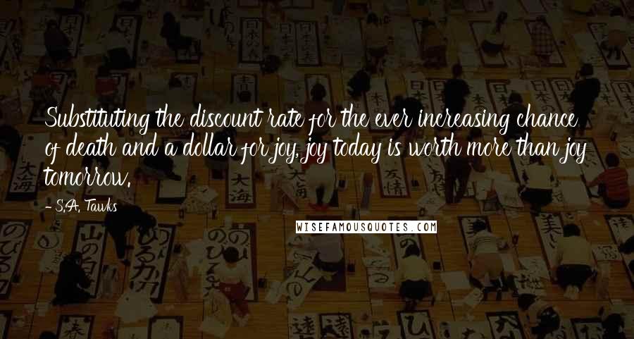 S.A. Tawks Quotes: Substituting the discount rate for the ever increasing chance of death and a dollar for joy, joy today is worth more than joy tomorrow.