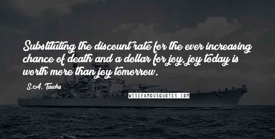 S.A. Tawks Quotes: Substituting the discount rate for the ever increasing chance of death and a dollar for joy, joy today is worth more than joy tomorrow.