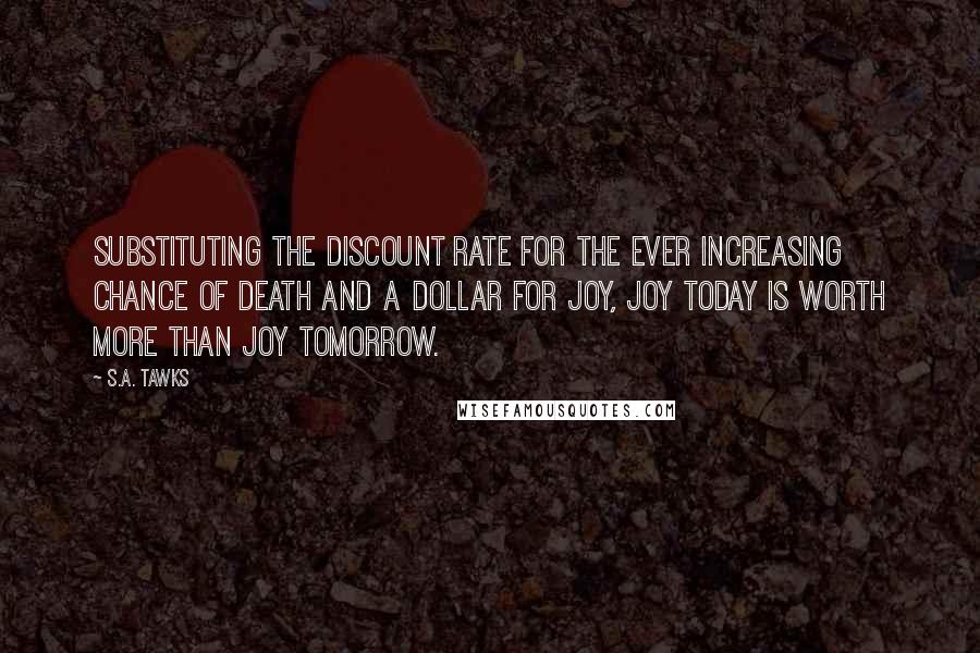S.A. Tawks Quotes: Substituting the discount rate for the ever increasing chance of death and a dollar for joy, joy today is worth more than joy tomorrow.